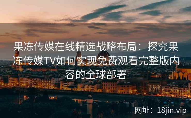 果冻传媒在线精选战略布局：探究果冻传媒TV如何实现免费观看完整版内容的全球部署