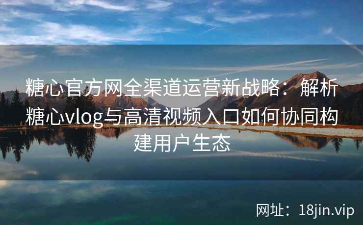 糖心官方网全渠道运营新战略:解析糖心vlog与高清视频入口如何协同构建用户生态