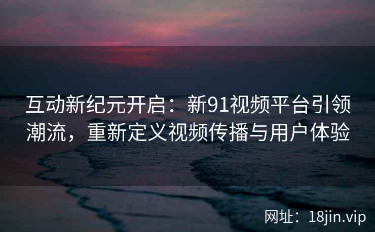互动新纪元开启:新91视频平台引领潮流,重新定义视频传播与用户体验