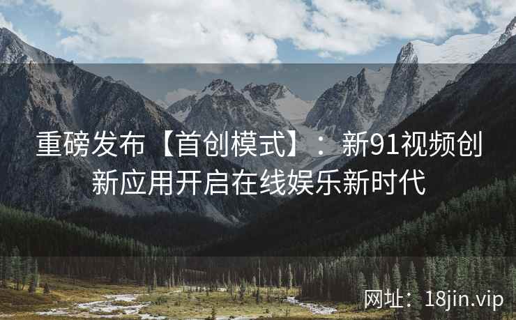重磅发布【首创模式】:新91视频创新应用开启在线娱乐新时代