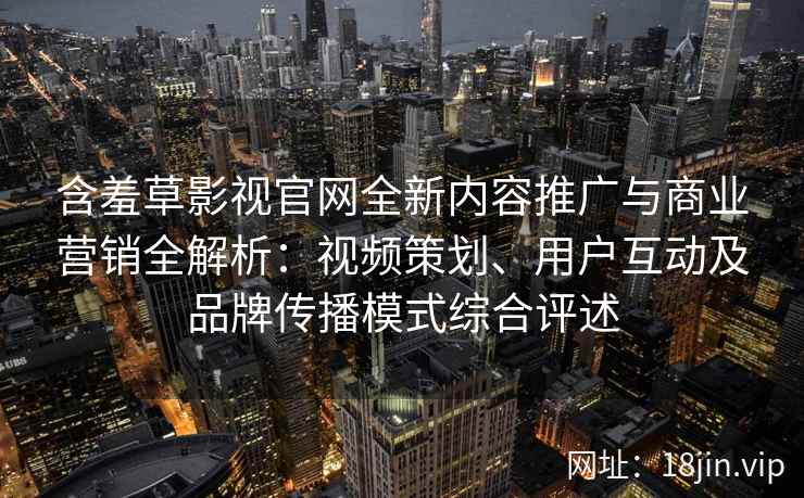 含羞草影视官网全新内容推广与商业营销全解析:视频策划、用户互动及品牌传播模式综合评述