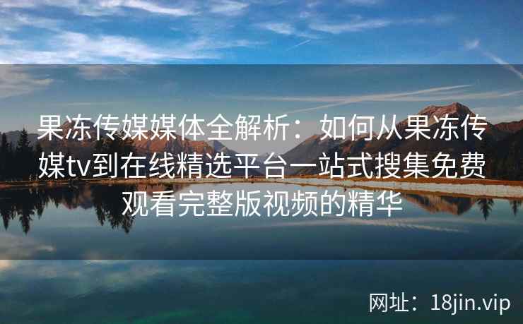 果冻传媒媒体全解析:如何从果冻传媒tv到在线精选平台一站式搜集免费观看完整版视频的精华