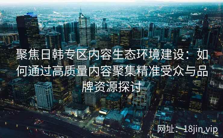 聚焦日韩专区内容生态环境建设：如何通过高质量内容聚集精准受众与品牌资源探讨