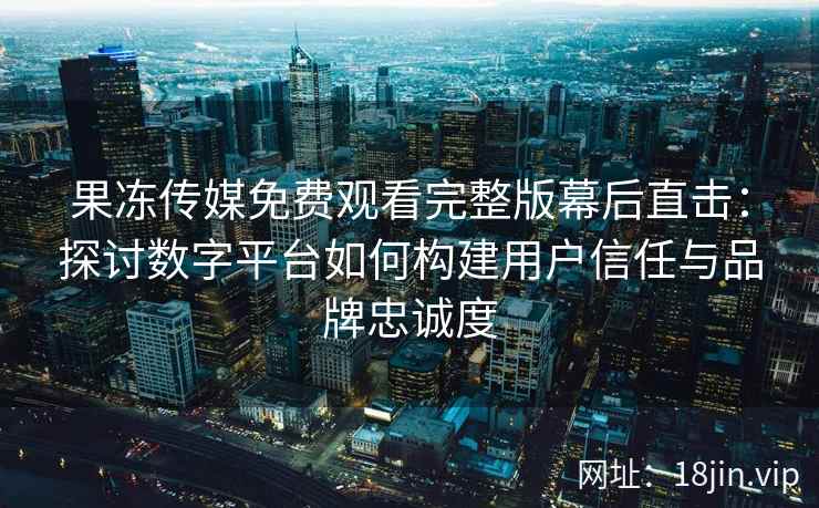 果冻传媒免费观看完整版幕后直击:探讨数字平台如何构建用户信任与品牌忠诚度