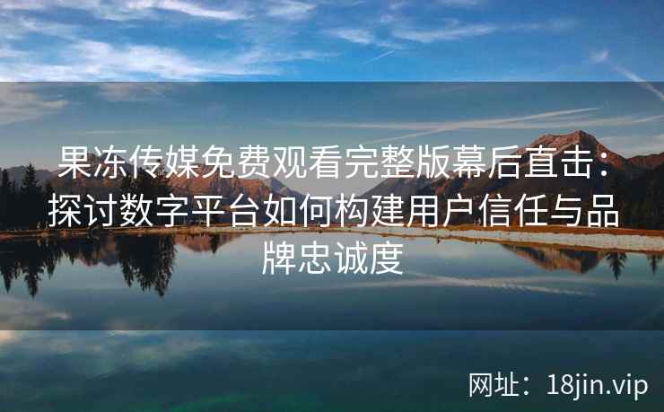 果冻传媒免费观看完整版幕后直击:探讨数字平台如何构建用户信任与品牌忠诚度
