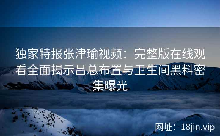 独家特报张津瑜视频:完整版在线观看全面揭示吕总布置与卫生间黑料密集曝光