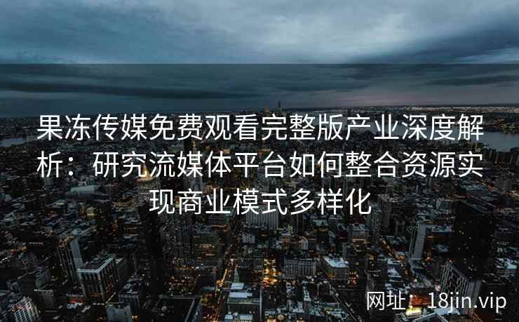 果冻传媒免费观看完整版产业深度解析:研究流媒体平台如何整合资源实现商业模式多样化
