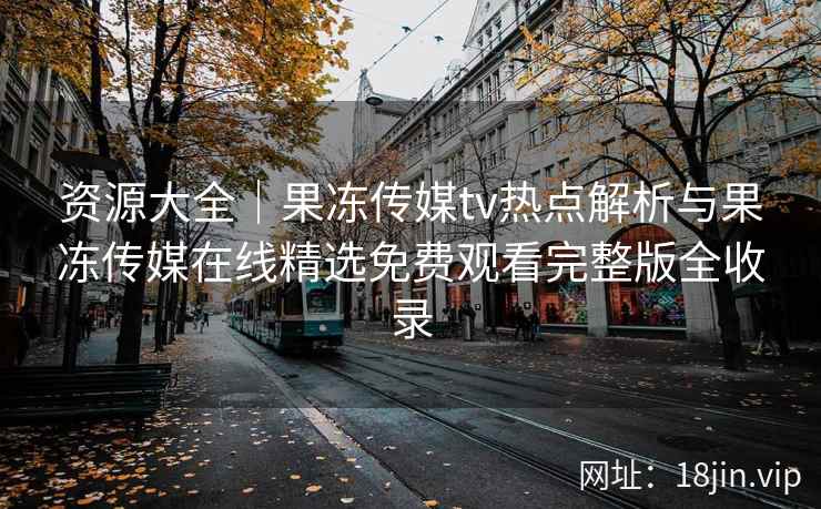 资源大全｜果冻传媒tv热点解析与果冻传媒在线精选免费观看完整版全收录
