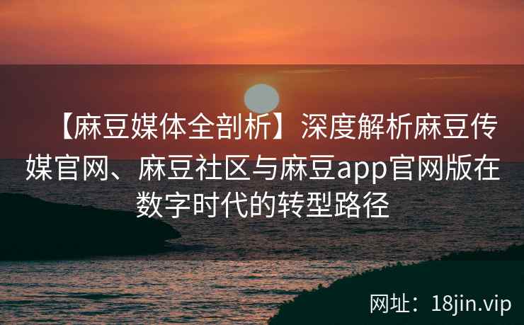 【麻豆媒体全剖析】深度解析麻豆传媒官网、麻豆社区与麻豆app官网版在数字时代的转型路径