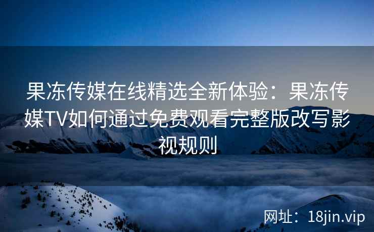 果冻传媒在线精选全新体验：果冻传媒TV如何通过免费观看完整版改写影视规则