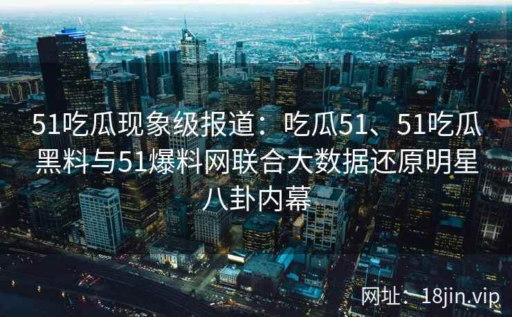 51吃瓜现象级报道:吃瓜51、51吃瓜黑料与51爆料网联合大数据还原明星八卦内幕