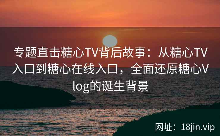 专题直击糖心TV背后故事：从糖心TV入口到糖心在线入口，全面还原糖心Vlog的诞生背景