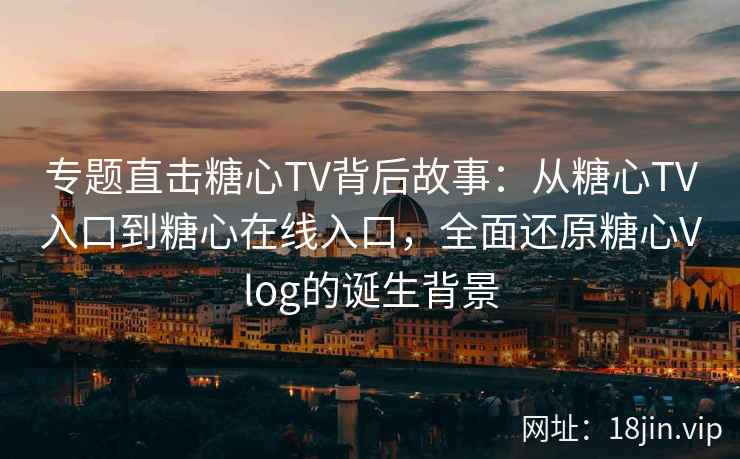 专题直击糖心TV背后故事:从糖心TV入口到糖心在线入口,全面还原糖心Vlog的诞生背景