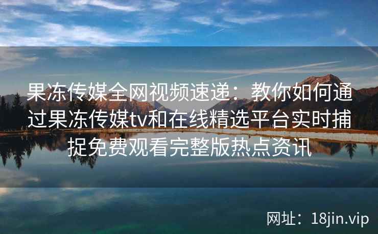 果冻传媒全网视频速递：教你如何通过果冻传媒tv和在线精选平台实时捕捉免费观看完整版热点资讯