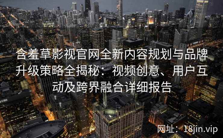 含羞草影视官网全新内容规划与品牌升级策略全揭秘:视频创意、用户互动及跨界融合详细报告