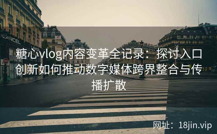 糖心vlog内容变革全记录:探讨入口创新如何推动数字媒体跨界整合与传播扩散