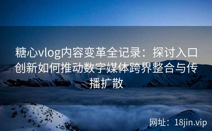 糖心vlog内容变革全记录：探讨入口创新如何推动数字媒体跨界整合与传播扩散