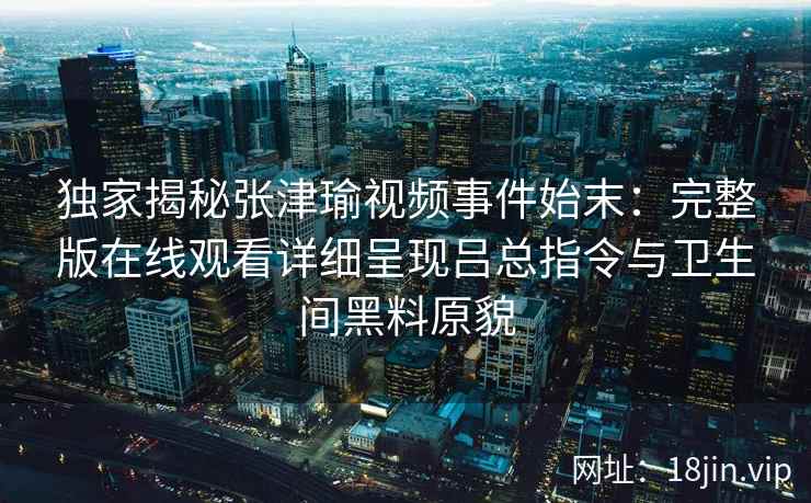 独家揭秘张津瑜视频事件始末:完整版在线观看详细呈现吕总指令与卫生间黑料原貌