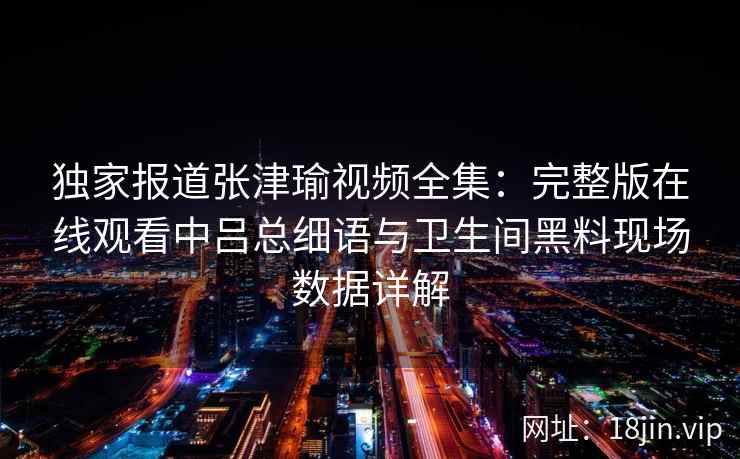 独家报道张津瑜视频全集：完整版在线观看中吕总细语与卫生间黑料现场数据详解