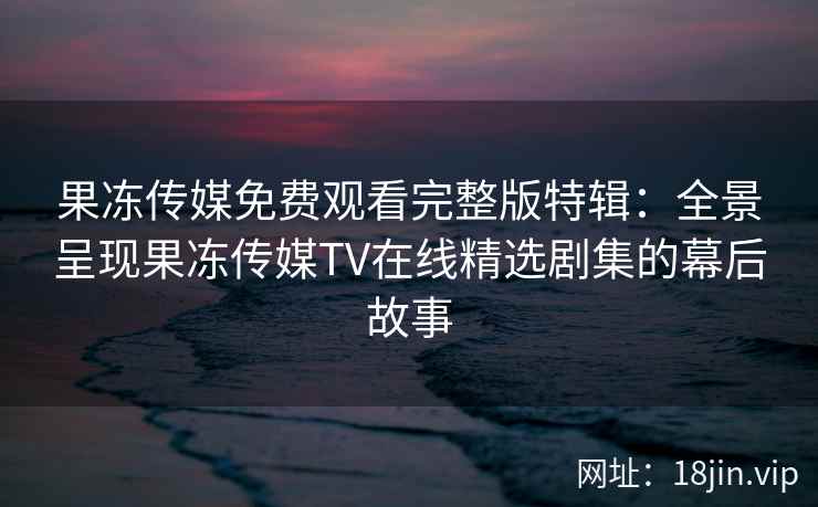 果冻传媒免费观看完整版特辑：全景呈现果冻传媒TV在线精选剧集的幕后故事