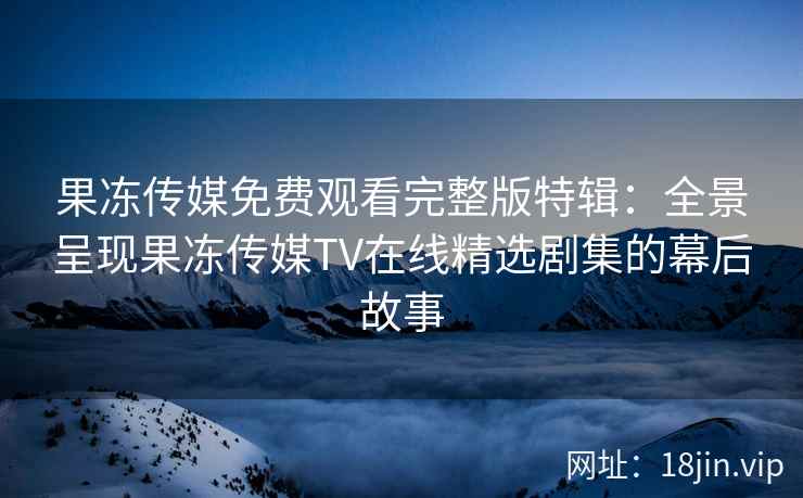 果冻传媒免费观看完整版特辑:全景呈现果冻传媒TV在线精选剧集的幕后故事