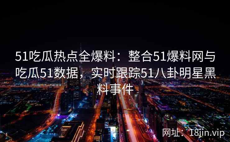 51吃瓜热点全爆料：整合51爆料网与吃瓜51数据，实时跟踪51八卦明星黑料事件