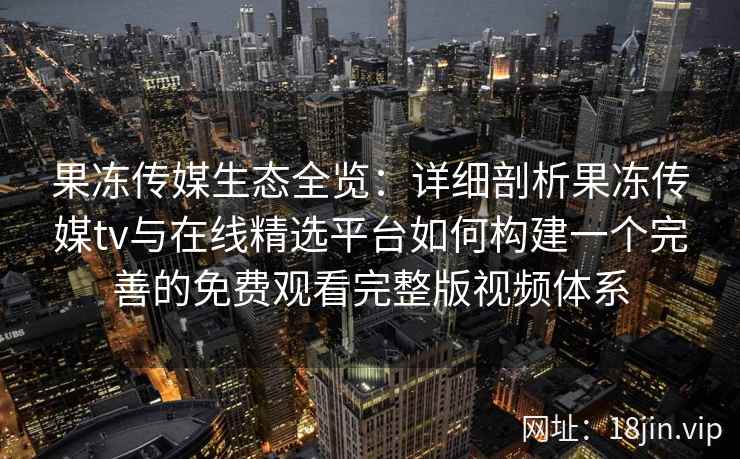 果冻传媒生态全览：详细剖析果冻传媒tv与在线精选平台如何构建一个完善的免费观看完整版视频体系