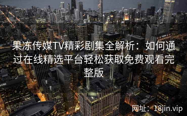 果冻传媒TV精彩剧集全解析：如何通过在线精选平台轻松获取免费观看完整版