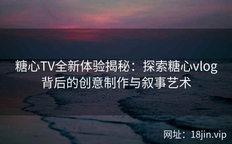 糖心TV全新体验揭秘：探索糖心vlog背后的创意制作与叙事艺术