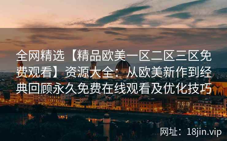全网精选【精品欧美一区二区三区免费观看】资源大全：从欧美新作到经典回顾永久免费在线观看及优化技巧