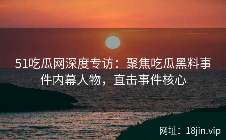 51吃瓜网深度专访:聚焦吃瓜黑料事件内幕人物,直击事件核心