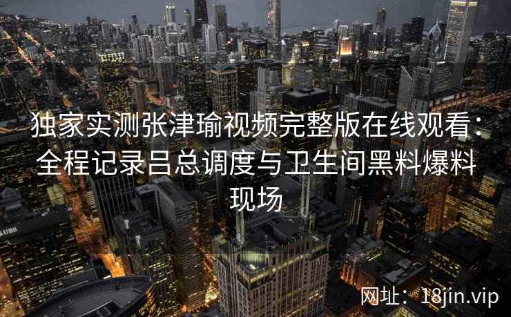 独家实测张津瑜视频完整版在线观看:全程记录吕总调度与卫生间黑料爆料现场