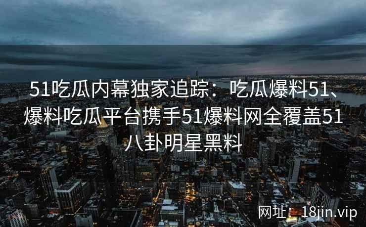 51吃瓜内幕独家追踪：吃瓜爆料51、爆料吃瓜平台携手51爆料网全覆盖51八卦明星黑料