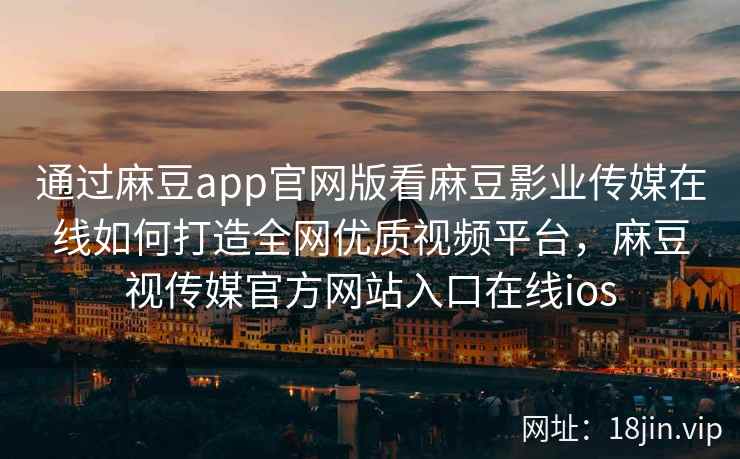 通过麻豆app官网版看麻豆影业传媒在线如何打造全网优质视频平台，麻豆视传媒官方网站入口在线ios