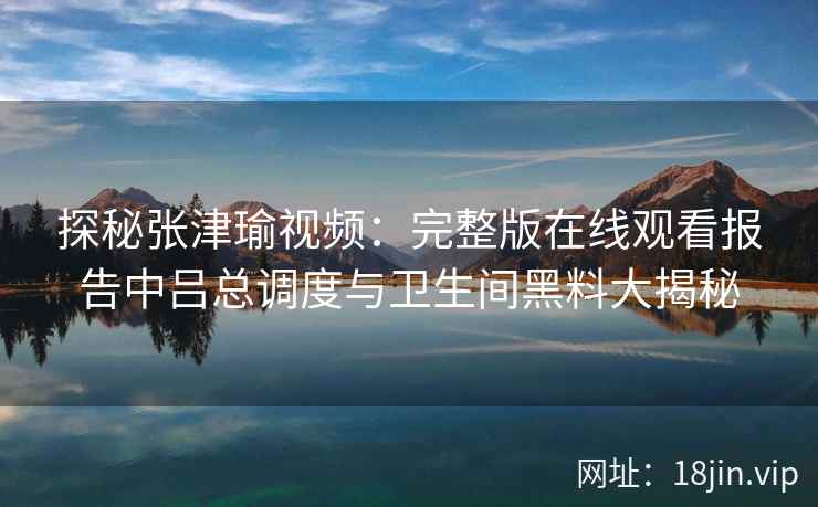 探秘张津瑜视频:完整版在线观看报告中吕总调度与卫生间黑料大揭秘