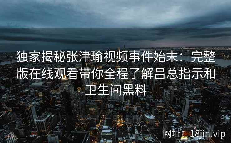 独家揭秘张津瑜视频事件始末:完整版在线观看带你全程了解吕总指示和卫生间黑料