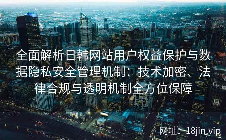 全面解析日韩网站用户权益保护与数据隐私安全管理机制:技术加密、法律合规与透明机制全方位保障