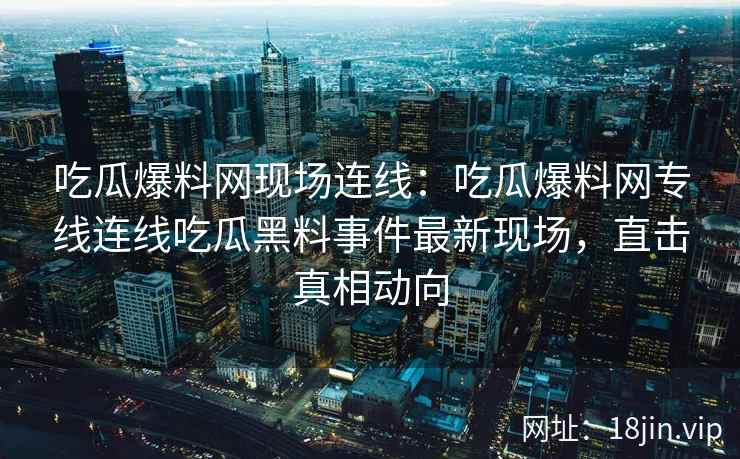 吃瓜爆料网现场连线:吃瓜爆料网专线连线吃瓜黑料事件最新现场,直击真相动向