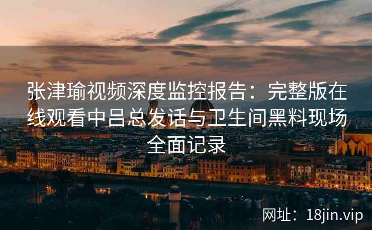 张津瑜视频深度监控报告：完整版在线观看中吕总发话与卫生间黑料现场全面记录