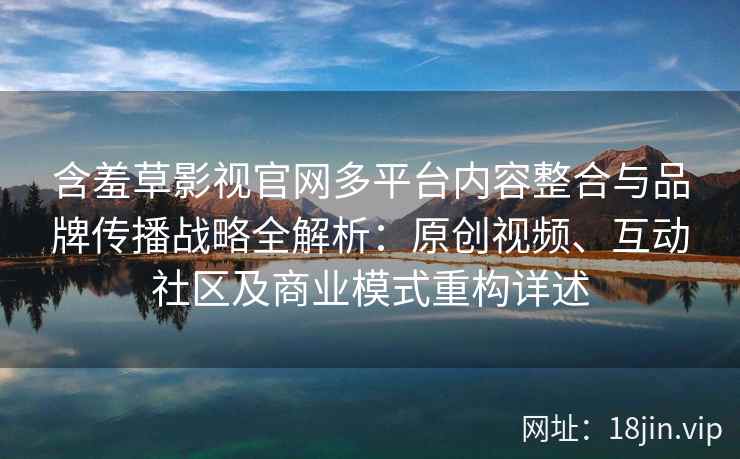含羞草影视官网多平台内容整合与品牌传播战略全解析:原创视频、互动社区及商业模式重构详述