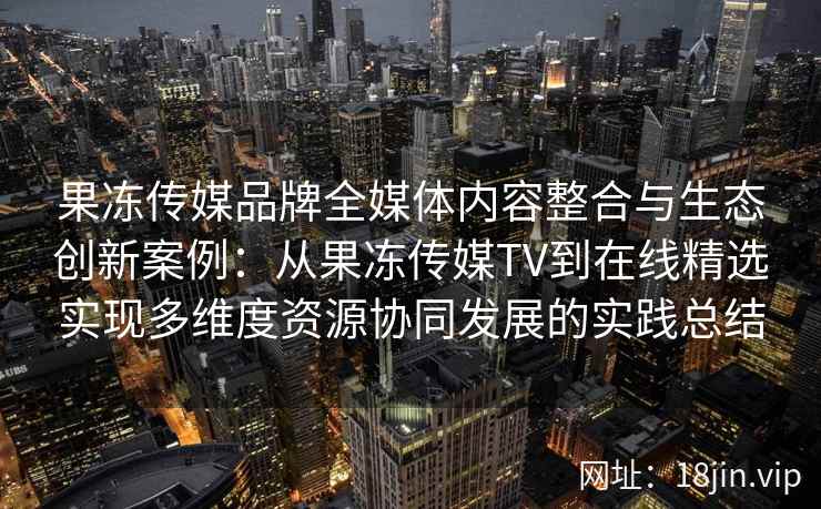 果冻传媒品牌全媒体内容整合与生态创新案例:从果冻传媒TV到在线精选实现多维度资源协同发展的实践总结