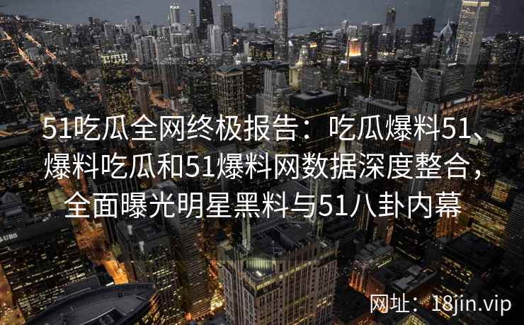 51吃瓜全网终极报告:吃瓜爆料51、爆料吃瓜和51爆料网数据深度整合,全面曝光明星黑料与51八卦内幕