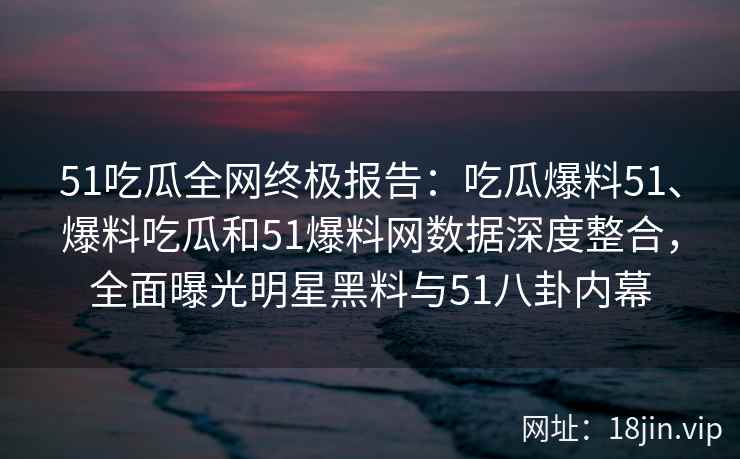 51吃瓜全网终极报告：吃瓜爆料51、爆料吃瓜和51爆料网数据深度整合，全面曝光明星黑料与51八卦内幕