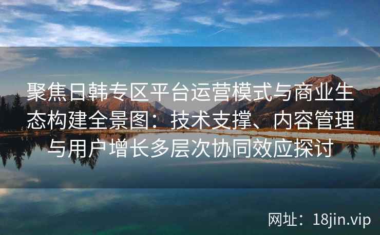 聚焦日韩专区平台运营模式与商业生态构建全景图:技术支撑、内容管理与用户增长多层次协同效应探讨
