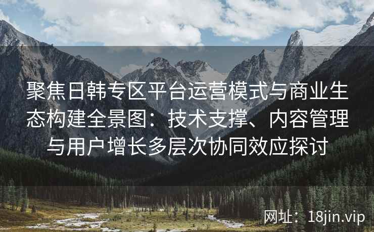 聚焦日韩专区平台运营模式与商业生态构建全景图:技术支撑、内容管理与用户增长多层次协同效应探讨