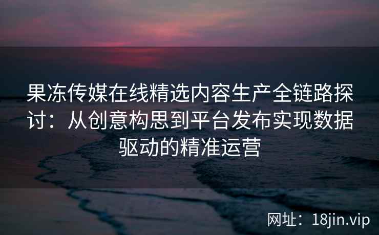 果冻传媒在线精选内容生产全链路探讨:从创意构思到平台发布实现数据驱动的精准运营