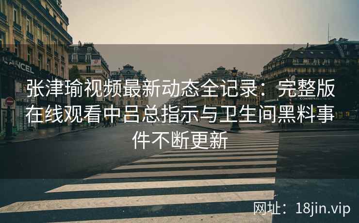 张津瑜视频最新动态全记录：完整版在线观看中吕总指示与卫生间黑料事件不断更新