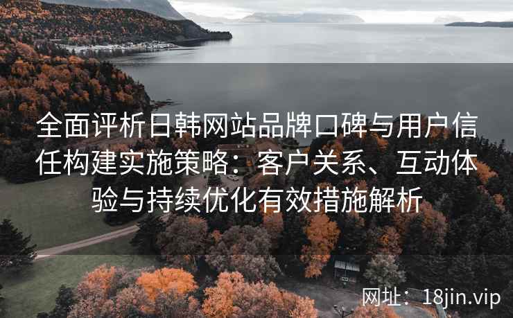 全面评析日韩网站品牌口碑与用户信任构建实施策略:客户关系、互动体验与持续优化有效措施解析
