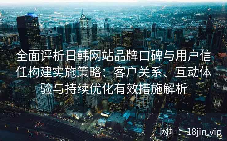全面评析日韩网站品牌口碑与用户信任构建实施策略:客户关系、互动体验与持续优化有效措施解析
