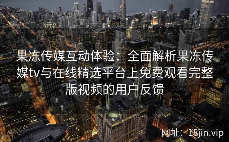 果冻传媒互动体验:全面解析果冻传媒tv与在线精选平台上免费观看完整版视频的用户反馈